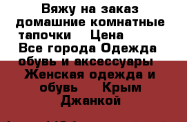 Вяжу на заказ домашние комнатные тапочки. › Цена ­ 800 - Все города Одежда, обувь и аксессуары » Женская одежда и обувь   . Крым,Джанкой